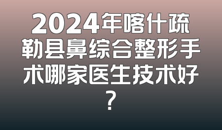 2024年喀什疏勒县鼻综合整形手术哪家医生技术好？
