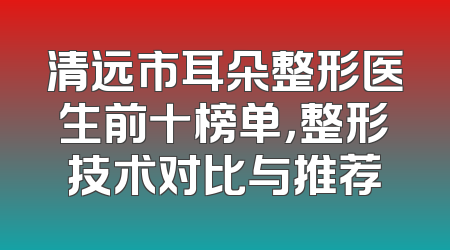 清远市耳朵整形医生前十榜单，整形技术对比与推荐