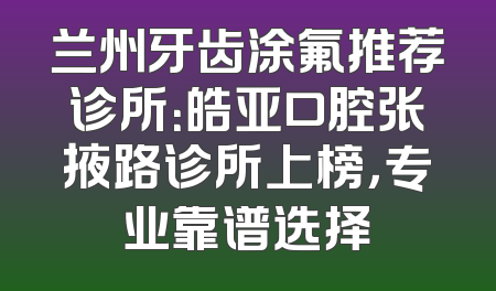 兰州牙齿涂氟推荐诊所：皓亚口腔张掖路诊所上榜，专业靠谱选择