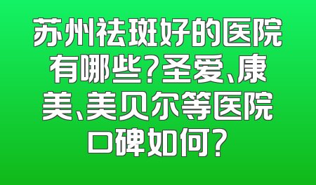 苏州祛斑好的医院有哪些？圣爱、康美、美贝尔等医院口碑如何？