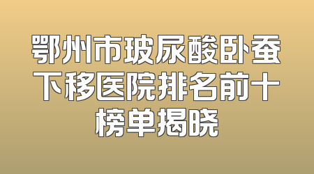 鄂州市玻尿酸卧蚕下移医院排名前十榜单揭晓