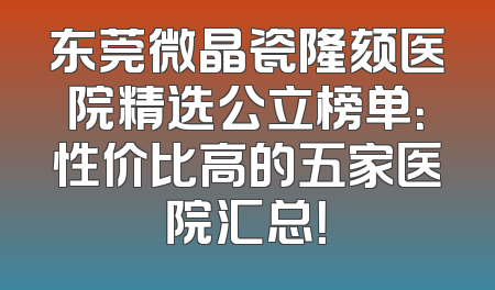 东莞微晶瓷隆颏医院精选公立榜单：性价比高的五家医院汇总！