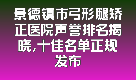 景德镇市弓形腿矫正医院声誉排名揭晓，十佳名单正规发布