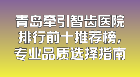 青岛牵引智齿医院排行前十推荐榜，专业品质选择指南