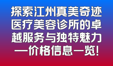 探索江州真美奇迹医疗美容诊所的卓越服务与独特魅力—价格信息一览！