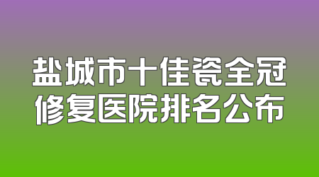 盐城市十佳瓷全冠修复医院排名公布