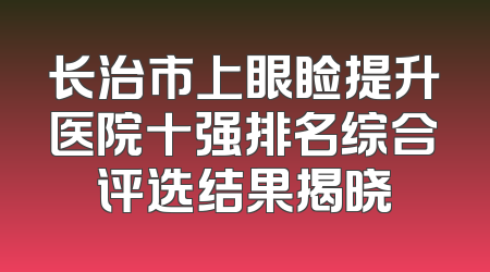长治市上眼睑提升医院十强排名综合评选结果揭晓