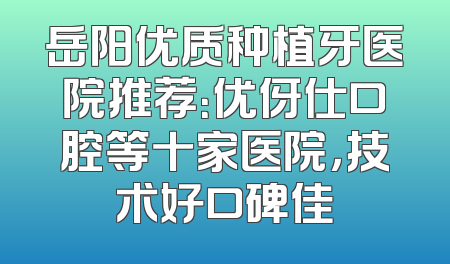 岳阳优质种植牙医院推荐：优伢仕口腔等十家医院，技术好口碑佳