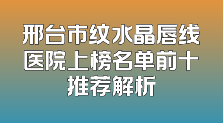 邢台市纹水晶唇线医院上榜名单前十推荐解析