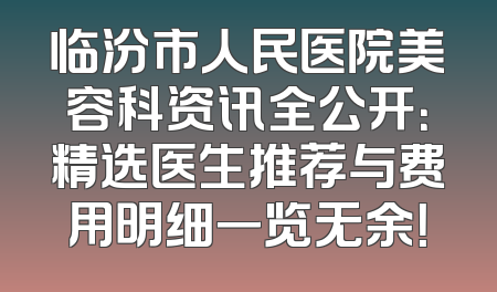 临汾市人民医院美容科资讯全公开：精选医生推荐与费用明细一览无余！