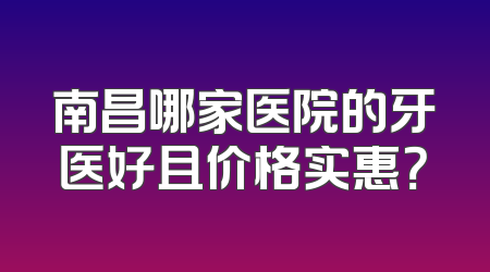 南昌哪家医院的牙医好且价格实惠？