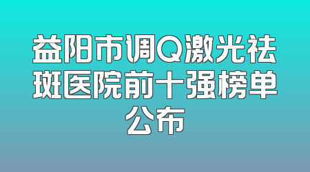 益阳市调Q激光祛斑医院前十强榜单公布