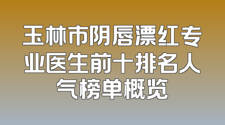 玉林市阴唇漂红专业医生前十排名人气榜单概览