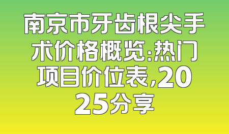 南京市牙齿根尖手术价格概览：热门项目价位表，2025分享