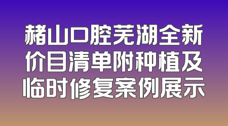 赭山口腔芜湖全新价目清单附种植及临时修复案例展示