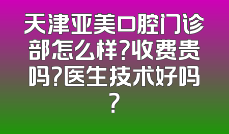 天津亚美口腔门诊部怎么样？收费贵吗？医生技术好吗？
