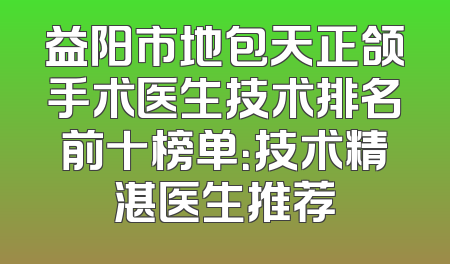 益阳市地包天正颌手术医生技术排名前十榜单：技术精湛医生推荐