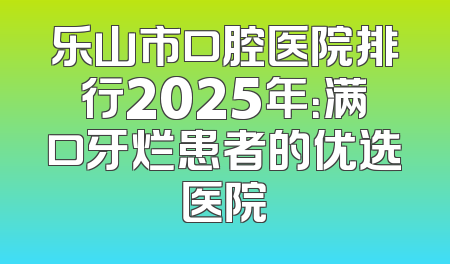 乐山市口腔医院排行2025年：满口牙烂患者的优选医院
