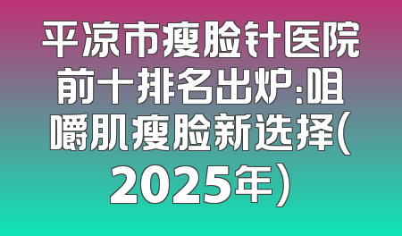 平凉市瘦脸针医院前十排名出炉：咀嚼肌瘦脸新选择（2025年）