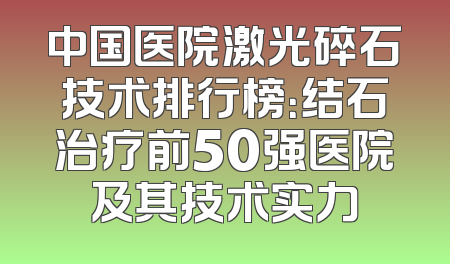 中国医院激光碎石技术排行榜：结石治疗前50强医院及其技术实力