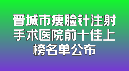 晋城市瘦脸针注射手术医院前十佳上榜名单公布