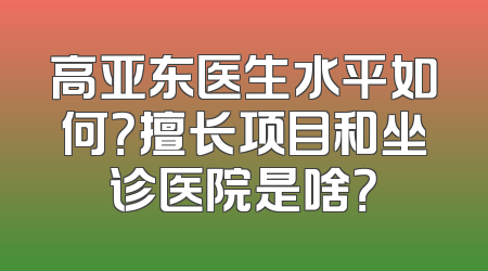 高亚东医生水平如何？擅长项目和坐诊医院是啥？