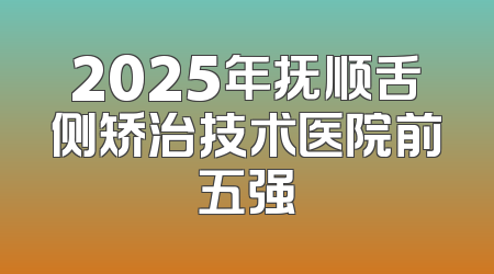 2025年抚顺舌侧矫治技术医院前五强