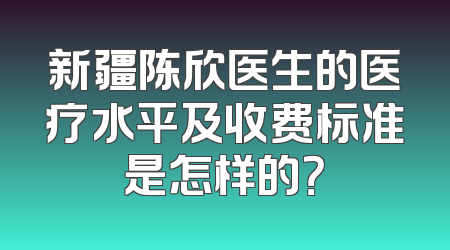 新疆陈欣医生的医疗水平及收费标准是怎样的？