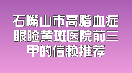 石嘴山市高脂血症眼睑黄斑医院前三甲的信赖推荐