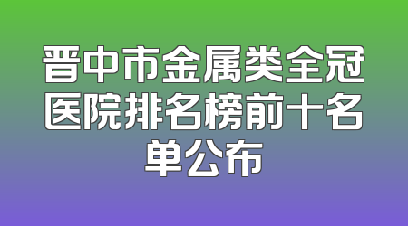 晋中市金属类全冠医院排名榜前十名单公布
