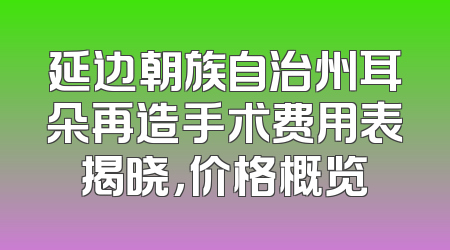 延边朝族自治州耳朵再造手术费用表揭晓，价格概览