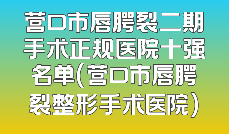 营口市唇腭裂二期手术正规医院十强名单（营口市唇腭裂整形手术医院）