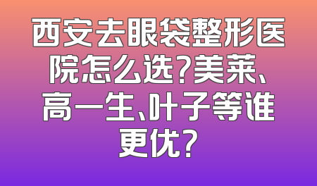 西安去眼袋整形医院怎么选？美莱、高一生、叶子等谁更优？