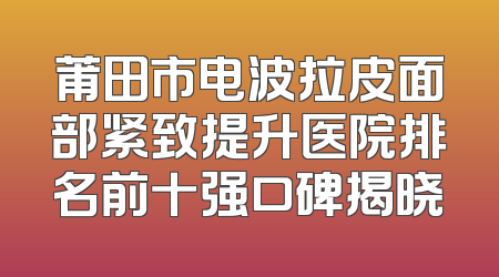 莆田市电波拉皮面部紧致提升医院排名前十强口碑揭晓