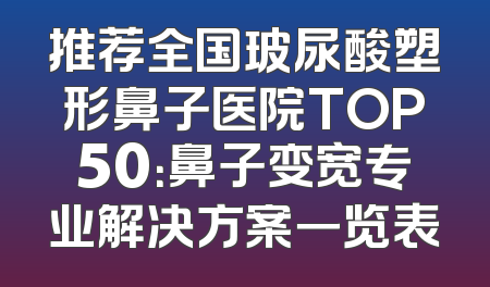 推荐全国玻尿酸塑形鼻子医院TOP50：鼻子变宽专业解决方案一览表