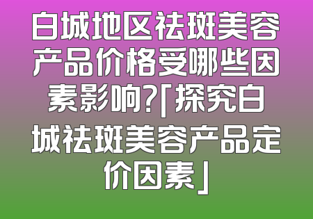 白城地区祛斑美容产品价格受哪些因素影响？「探究白城祛斑美容产品定价因素」