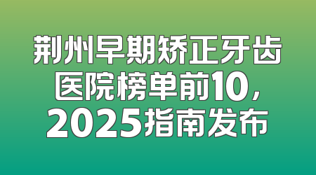 荆州早期矫正牙齿医院榜单前10，2025指南发布
