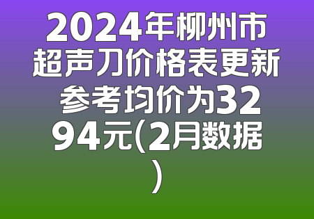2024年柳州市超声刀价格表更新 参考均价为3294元（2月数据）