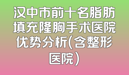汉中市前十名脂肪填充隆胸手术医院优势分析（含整形医院）