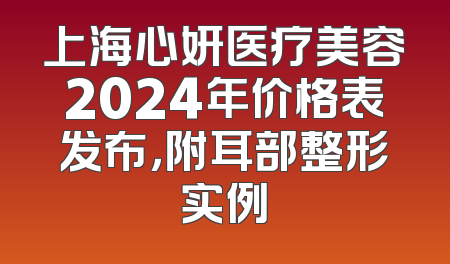 上海心妍医疗美容2024年价格表发布，附耳部整形实例