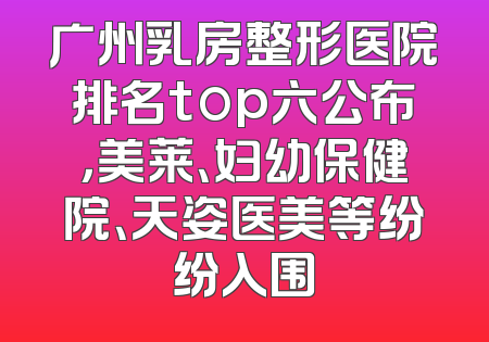广州乳房整形医院排名top六公布，美莱、妇幼保健院、天姿医美等纷纷入围