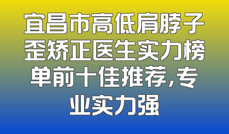 宜昌市高低肩脖子歪矫正医生实力榜单前十佳推荐，专业实力强