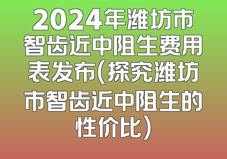 2024年潍坊市智齿近中阻生费用表发布（探究潍坊市智齿近中阻生的性价比）