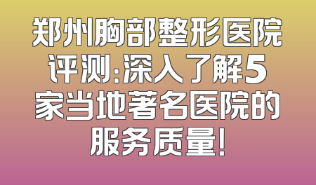 郑州胸部整形医院评测：深入了解5家当地著名医院的服务质量！