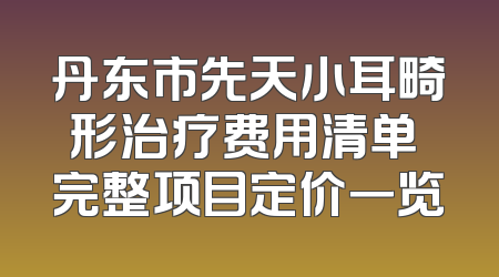 丹东市先天小耳畸形治疗费用清单 完整项目定价一览