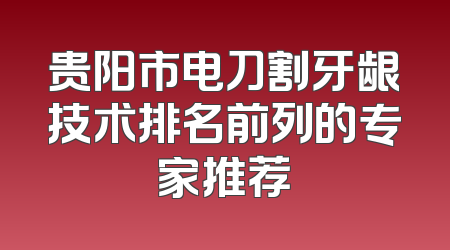 贵阳市电刀割牙龈技术排名前列的专家推荐
