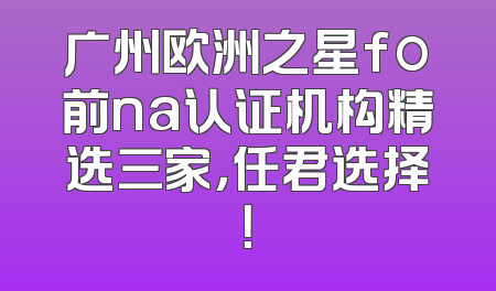 广州欧洲之星fo前na认证机构精选三家，任君选择！