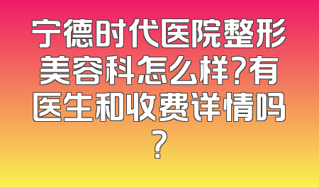 宁德时代医院整形美容科怎么样？有医生和收费详情吗？