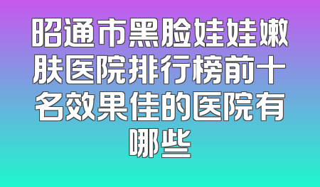 昭通市黑脸娃娃嫩肤医院排行榜前十名效果佳的医院有哪些