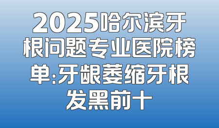 2025哈尔滨牙根问题专业医院榜单：牙龈萎缩牙根发黑前十